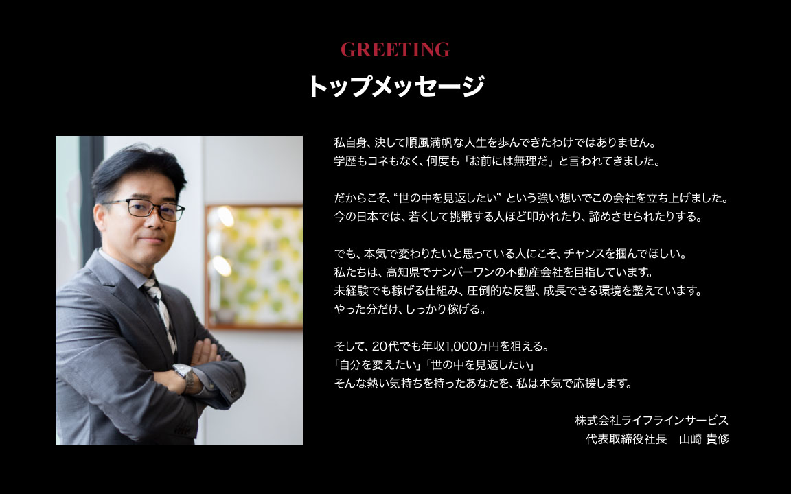 トップメッセージ。「自分を変えたい」「世の中を見返したい」そんな熱い気持ちを持ったあなたを、私は本気で応援します。株式会社ライフラインサービス 代表取締役社長 山崎 貴修