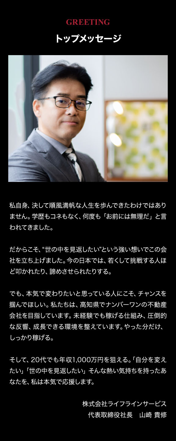 トップメッセージ。「自分を変えたい」「世の中を見返したい」そんな熱い気持ちを持ったあなたを、私は本気で応援します。株式会社ライフラインサービス 代表取締役社長 山崎 貴修